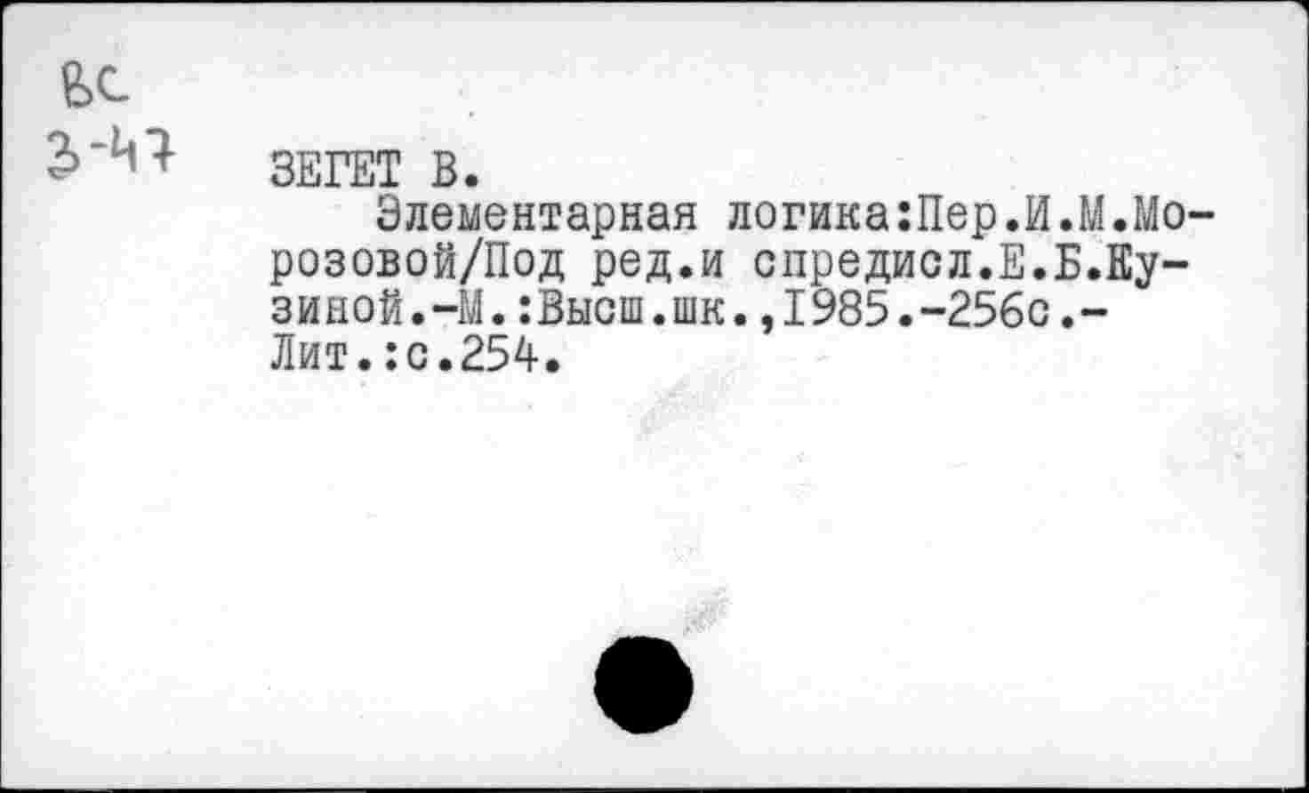 ﻿ЗЕГЕТ В.
Элементарная логика:Пер.И.М.Мо розовой/Под ред.и спредисл.Е.Б.Кузиной.-М. :Высш.шк.,1985.-256с.-Лит. JC.254.